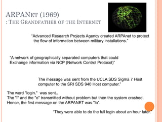 ARPANET (1969)
: THE GRANDFATHER OF THE INTERNET
“Advanced Research Projects Agency created ARPAnet to protect
the flow of information between military installations.”
“A network of geographically separated computers that could
Exchange information via NCP (Network Control Protocol)”
The message was sent from the UCLA SDS Sigma 7 Host
computer to the SRI SDS 940 Host computer.”
The word "login." was sent..
The "l" and the "o" transmitted without problem but then the system crashed.
Hence, the first message on the ARPANET was "lo".
“They were able to do the full login about an hour later.”
 