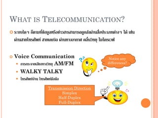 WHAT IS TELECOMMUNICATION?
 ระบบใดๆ ก็ตามที่ข้อมูลหรือข่าวสารสามารถถูกส่งผ่านสื่อประเภทต่างๆ ได้ เช่น
ผ่านสายโทรศัพท์ สายเคเบิล ผ่านทางอากาศ คลื่นวิทยุ ไมโครเวฟ
 Voice Communication
 การกระจายเสียงทางวิทยุ AM/FM
 WALKY TALKY
 โทรศัพท์บ้าน โทรศัพท์มือถือ
Notice any
differences?
Transmission Direction
Simplex
Half-Duplex
Full-Duplex
 
