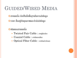 36
GUIDED/WIRED MEDIA
สายเคเบิ้ล ถือเป็นสื่อพื้นฐานในการส่งข้อมูล
ราคา ขึ้นอยู่กับคุณภาพและกาลังส่งข้อมูล
ชนิดของสายเคเบิ้ล
 Twisted Pair Cable : สายคู่ตีเกลียว
 Coaxial Cable : สายโคแอกเชียล
 Optical Fiber Cable : สายใยแก้วนาแสง
 