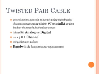 38
TWISTED PAIR CABLE
 ประกอบด้วยสายทองแดง 2 เส้น หรือมากกว่า ถูกนามาพันกันเป็นเกลียว
เพื่อลดการรบกวนจากสนามแม่เหล็กไฟฟ้า (Crosstalk) จากคู่สาย
ข้างเคียงภายในสายเคเบิ้ลเดียวกัน หรือจากภายนอก
 ส่งข้อมูลได้ทั้ง Analog และ Digital
 สาย 1 คู่ = 1 Channel
 ราคาถูก น้าหนักเบา ติดตั้งง่าย
 Bandwidth ขึ้นอยู่กับขนาดเส้นผ่านศูนย์กลางของสาย
 
