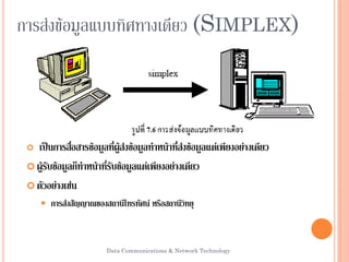 Data Communications & Network Technology 4
การส่งข้อมูลแบบทิศทางเดียวการส่งข้อมูลแบบทิศทางเดียว (S(SIMPLEXIMPLEX))
 เป็นการสื่อสารข้อมูลที่ผู้ส่งข้อมูลทาหน้าที่ส่งข้อมูลแต่เพียงอย่างเดียว
 ผู้รับข้อมูลก็ทาหน้าที่รับข้อมูลแต่เพียงอย่างเดียว
 ตัวอย่างเช่น
 การส่งสัญญาณของสถานีโทรทัศน์ หรือสถานีวิทยุ
 