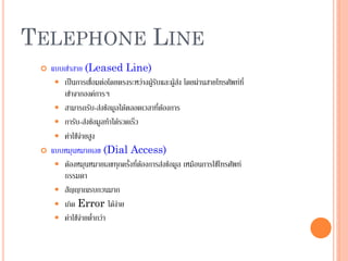 42
TELEPHONE LINE
 แบบเช่าสาย (Leased Line)
 เป็นการเชื่อมต่อโดยตรงระหว่างผู้รับและผู้ส่ง โดยผ่านสายโทรศัพท์ที่
เช่าจากองค์การฯ
 สามารถรับ-ส่งข้อมูลได้ตลอดเวลาที่ต้องการ
 การับ-ส่งข้อมูลทาได้รวดเร็ว
 ค่าใช้จ่ายสูง
 แบบหมุนหมายเลข (Dial Access)
 ต้องหมุนหมายเลขทุกครั้งที่ต้องการส่งข้อมูล เหมือนการใช้โทรศัพท์
ธรรมดา
 สัญญาณรบกวนมาก
 เกิด Error ได้ง่าย
 ค่าใช้จ่ายต่ากว่า
 