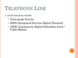 43
TELEPHONE LINE
 บริการรับ-ส่งข้อมูลผ่านระบบโทรศัพท์
 Voice-grade Service
 ISDN (Integrated Services Digital Network)
 ADSL (Asymmetric Digital Subscriber Line) /
Cable Modem
 