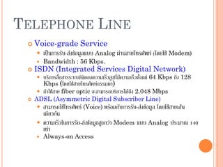 44
TELEPHONE LINE
 Voice-grade Service
 เป็นการรับ-ส่งข้อมูลแบบ Analog ผ่านสายโทรศัพท์ (โดยใช้ Modem)
 Bandwidth : 56 Kbps.
 ISDN (Integrated Services Digital Network)
 บริการสื่อสารระบบดิจิตอลความเร็วสูงที่มีความเร็วตั้งแต่ 64 Kbps ถึง 128
Kbps (โดยใช้สายโทรศพท์ธรรมดา)
 ถ้าใช้สาย fiber optic จะสามารถบริการได้ถึง 2.048 Mbps
 ADSL (Asymmetric Digital Subscriber Line)
 สามารถใช้โทรศัพท์ (Voice) พร้อมกับการรับ-ส่งข้อมูล โดยใช้สายเส้น
เดียวกัน
 ความเร็วในการรับ-ส่งข้อมูลสูงกว่า Modem แบบ Analog ประมาณ 140
เท่า
 Always-on Access
 