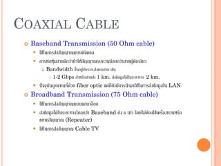 51
COAXIAL CABLE
 Baseband Transmission (50 Ohm cable)
 ใช้ในการส่งสัญญาณแบบดิจิตอล
 การห่อหุ้มสายดีกว่าทาให้สัญญาณรบกวนน้อยกว่าสายคู่ตีเกลียว
 Bandwidth ขึ้นอยู่กับระยะส่งของสาย เช่น
 1-2 Gbps สาหรับสายส่ง 1 km. ส่งข้อมูลได้ในระยะทาง 2 km.
 ปัจจุบันถูกแทนที่ด้วย fiber optic แต่ก็ยังมีการนามาใช้ในการส่งข้อมูลใน LAN
 Broadband Transmission (75 Ohm cable)
 ใช้ในการส่งสัญญาณแบบแอนาล็อก
 ส่งข้อมูลได้ในระยะทางไกลกว่า Baseband ถึง 6 เท่า โดยไม่ต้องใช้เครื่องทวนหรือ
ขยายสัญญาณ (Repeater)
 ใช้ในการส่งสัญญาณ Cable TV
 