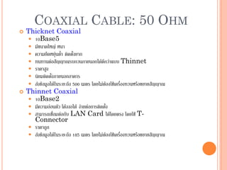 52
COAXIAL CABLE: 50 OHM
 Thicknet Coaxial
 10Base5
 มีขนาดใหญ่ หนา
 ความยืดหยุ่นต่า ติดตั้งยาก
 ทนทานต่อสัญญาณรบกวนภายนอกได้ดีกว่าแบบ Thinnet
 ราคาสูง
 นิยมติดตั้งภายนอกอาคาร
 ส่งข้อมูลได้ในระยะถึง 500 เมตร โดยไม่ต้องใช้เครื่องทวนหรือขยายสัญญาณ
 Thinnet Coaxial
 10Base2
 มีความอ่อนตัว โค้งงอได้ ง่ายต่อการติดตั้ง
 สามารถเชื่อมต่อกับ LAN Card ได้โดยตรง โดยใช้ T-
Connector
 ราคาถูก
 ส่งข้อมูลได้ในระยะถึง 185 เมตร โดยไม่ต้องใช้เครื่องทวนหรือขยายสัญญาณ
 