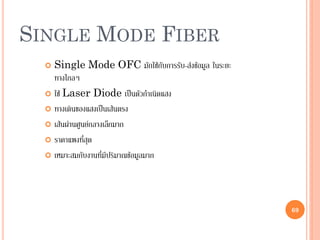 69
SINGLE MODE FIBER
 Single Mode OFC มักใช้กับการรับ-ส่งข้อมูล ในระยะ
ทางไกลๆ
 ใช้ Laser Diode เป็นตัวกาเนิดแสง
 ทางเดินของแสงเป็นเส้นตรง
 เส้นผ่านศูนย์กลางเล็กมาก
 ราคาแพงที่สุด
 เหมาะสมกับงานที่มีปริมาณข้อมูลมาก
69
 
