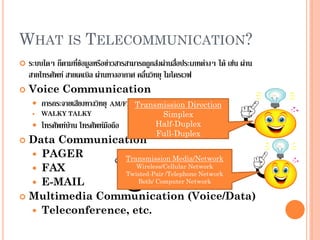 WHAT IS TELECOMMUNICATION?
 ระบบใดๆ ก็ตามที่ข้อมูลหรือข่าวสารสามารถถูกส่งผ่านสื่อประเภทต่างๆ ได้ เช่น ผ่าน
สายโทรศัพท์ สายเคเบิล ผ่านทางอากาศ คลื่นวิทยุ ไมโครเวฟ
 Voice Communication
 การกระจายเสียงทางวิทยุ AM/FM
 WALKY TALKY
 โทรศัพท์บ้าน โทรศัพท์มือถือ
 Data Communication
 PAGER
 FAX
 E-MAIL
 Multimedia Communication (Voice/Data)
 Teleconference, etc.
Transmission Direction
Simplex
Half-Duplex
Full-Duplex
Transmission Media/Network
Wireless/Cellular Network
Twisted-Pair /Telephone Network
Both/ Computer Network
 