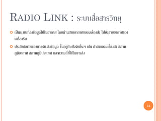 75
RADIO LINK : ระบบสื่อสารวิทยุ
 เป็นระบบที่ส่งข้อมูลไปในอากาศ โดยผ่านสายอากาศของเครื่องส่ง ไปยังสายอากาศของ
เครื่องรับ
 ประสิทธิภาพของการรับ-ส่งข้อมูล ขึ้นอยู่กับปัจจัยอื่นๆ เช่น กาลังของเครื่องส่ง สภาพ
ภูมิอากาศ สภาพภูมิประเทศ และความถี่ที่ใช้ในการส่ง
75
 