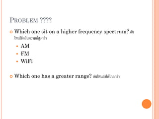 PROBLEM ????
 Which one sit on a higher frequency spectrum? อัน
ไหนใช้คลื่นความถี่สูงกว่า
 AM
 FM
 WiFi
 Which one has a greater range? อันไหนส่งได้ไกลกว่า
 