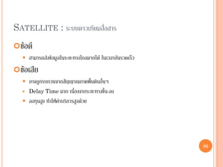 85
ข้อดี
 สามารถส่งข้อมูลในระยะทางไกลมากได้ ในเวลาอันรวดเร็ว
ข้อเสีย
 อาจถูกรบกวนจากสัญญาณภาคพื้นดินอื่นๆ
 Delay Time มาก เนื่องจากระยะทางขึ้น-ลง
 ลงทุนสูง ทาให้ค่าบริการสูงด้วย
SATELLITE : ระบบดาวเทียมสื่อสาร
85
 
