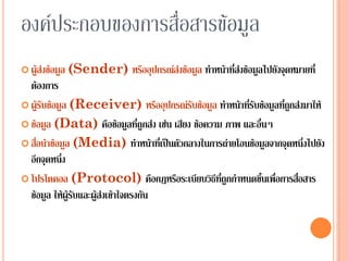 9
องค์ประกอบของการสื่อสารข้อมูลองค์ประกอบของการสื่อสารข้อมูล
 ผู้ส่งข้อมูล (Sender) หรืออุปกรณ์ส่งข้อมูล ทาหน้าที่ส่งข้อมูลไปยังจุดหมายที่
ต้องการ
 ผู้รับข้อมูล (Receiver) หรืออุปกรณ์รับข้อมูล ทาหน้าที่รับข้อมูลที่ถูกส่งมาให้
 ข้อมูล (Data) คือข้อมูลที่ถูกส่ง เช่น เสียง ข้อความ ภาพ และอื่นๆ
 สื่อนาข้อมูล (Media) ทาหน้าที่เป็นตัวกลางในการถ่ายโอนข้อมูลจากจุดหนึ่งไปยัง
อีกจุดหนึ่ง
 โปรโตคอล (Protocol) คือกฎหรือระเบียบวิธีที่ถูกกาหนดขึ้นเพื่อการสื่อสาร
ข้อมูล ให้ผู้รับและผู้ส่งเข้าใจตรงกัน
 