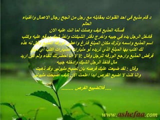 ‫رجال‬ ‫انجح‬ ‫من‬ ‫رجل‬ ‫مع‬ ‫بمقابله‬ ‫القنوات‬ ‫احد‬ ‫في‬ ‫مذيع‬ ‫قام‬ ‫د‬‫االعمال‬‫واغنياء‬
‫العالم‬
‫لما‬ ‫وصلت‬ ‫كيف‬ ‫المذيع‬ ‫فسأله‬‫انت‬‫عليه‬‫االن‬
‫و‬ ‫عليه‬ ‫ووقع‬ ‫شيك‬ ‫واخذ‬ ‫الشيكات‬ ‫دفتر‬ ‫واخرج‬ ‫جيبه‬ ‫في‬ ‫يده‬ ‫الرجل‬ ‫فادخل‬‫كتب‬
‫فارغ‬ ‫المبلغ‬ ‫مكان‬ ‫وترك‬ ‫واسمه‬ ‫المذيع‬ ‫اسم‬‫واعطى‬‫الورقه‬‫هذ‬ ‫له‬ ‫وقال‬ ‫المذيع‬‫ه‬
‫اكتب‬ ‫لك‬‫بها‬‫اكتب‬ ‫المليارات‬ ‫مليارات‬ ‫لو‬ ‫تريده‬ ‫الذي‬ ‫المبلغ‬‫اي‬‫مبلغ‬
‫وارجع‬ ‫المذيع‬ ‫فرفض‬‫الورقه‬‫وقال‬ ‫للرجل‬:‫اكن‬ ‫ولم‬ ‫للقاء‬ ‫احضرتك‬ ‫انا‬ ‫ال‬ ‫ال‬‫اريد‬
‫جيبه‬ ‫وادخله‬ ‫الشيك‬ ‫الرجل‬ ‫فاخذ‬ ‫مال‬
‫وقال‬:‫ذهبت‬ ‫وقد‬ ‫مليونير‬ ‫تصبح‬ ‫بان‬ ‫فرصه‬ ‫عليك‬ ‫ضيعت‬ ‫لقد‬
‫مليونير‬ ‫اصبحت‬ ‫كيف‬ ‫االن‬ ‫اعلمت‬ ‫ابدا‬ ‫الفرص‬ ‫اضيع‬ ‫ال‬ ‫كنت‬ ‫وانا‬
....‫فالتضييع‬‫الفرص‬........
 