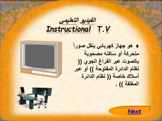 ‫التعليمي‬ ‫الفيديو‬
Instructional T.V
♦
‫صور‬ ‫ينقل‬ ‫كهربائي‬ ‫جهاز‬ ‫هو‬
ً‫ا‬
‫مصحوبة‬ ‫ساكنه‬ ‫أو‬ ‫متحركة‬
‫الجوي‬ ‫الفراغ‬ ‫عبر‬ ‫بالصوت‬
((
‫المفتوحة‬ ‫الدائرة‬ ‫نظام‬
))
‫عب‬ ‫أو‬
‫ر‬
‫خاصة‬ ‫أسالك‬
((
‫الدائرة‬ ‫نظام‬
‫المغلقة‬
. ))
Next
 