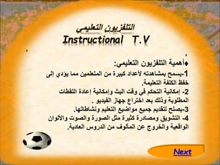 ‫التعليمي‬ ‫التلفزيون‬
Instructional T.V
♦
‫التعليمي‬ ‫التلفزيون‬ ‫أهمية‬
:
1
-
‫إ‬ ‫يؤدي‬ ‫مما‬ ‫المتعلمين‬ ‫من‬ ‫كبيرة‬ ‫ألعداد‬ ‫بمشاهدته‬ ‫يسمح‬
‫لى‬
‫التعليمة‬ ‫الكلفة‬ ‫خفظ‬
.
2
-
‫اللقطات‬ ‫إعادة‬ ‫وإمكانية‬ ‫البث‬ ‫وقت‬ ‫في‬ ‫التحكم‬ ‫إمكانية‬
‫الفيديو‬ ‫جهاز‬ ‫اختراع‬ ‫بعد‬ ‫وذلك‬ ‫المطلوبة‬
.
3
-
‫ونشاطاتها‬ ‫التعليم‬ ‫مواضيع‬ ‫جميع‬ ‫لتقديم‬ ‫يصلح‬
.
4
-
‫واأللو‬ ‫والصوت‬ ‫الصورة‬ ‫مثل‬ ‫كثيرة‬ ‫ومصادرة‬ ‫التشويق‬
‫ان‬
‫العادية‬ ‫الدروس‬ ‫من‬ ‫المألوف‬ ‫عن‬ ‫والخروج‬ ‫الواقعية‬
.
Next
 