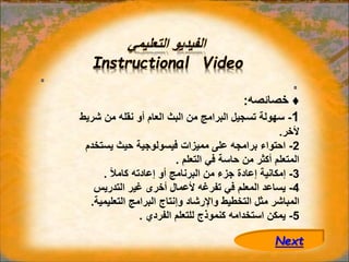 ‫التعليمي‬ ‫الفيديو‬
Instructional Video
♦
‫خصائصه‬
:
1
-
‫شريط‬ ‫من‬ ‫نقله‬ ‫أو‬ ‫العام‬ ‫البث‬ ‫من‬ ‫البرامج‬ ‫تسجيل‬ ‫سهولة‬
‫ألخر‬
.
2
-
‫يستخدم‬ ‫حيث‬ ‫فيسولوجية‬ ‫مميزات‬ ‫على‬ ‫برامجه‬ ‫احتواء‬
‫التعلم‬ ‫في‬ ‫حاسة‬ ‫من‬ ‫أكثر‬ ‫المتعلم‬
.
3
-
ً‫ال‬‫كام‬ ‫إعادته‬ ‫أو‬ ‫البرنامج‬ ‫من‬ ‫جزء‬ ‫إعادة‬ ‫إمكانية‬
.
4
-
‫التدريس‬ ‫غير‬ ‫أخرى‬ ‫ألعمال‬ ‫تفرغه‬ ‫في‬ ‫المعلم‬ ‫يساعد‬
‫التعليمية‬ ‫البرامج‬ ‫وإنتاج‬ ‫واإلرشاد‬ ‫التخطيط‬ ‫مثل‬ ‫المباشر‬
.
5
-
‫الفردي‬ ‫للتعلم‬ ‫كنموذج‬ ‫استخدامه‬ ‫يمكن‬
.
Next
 