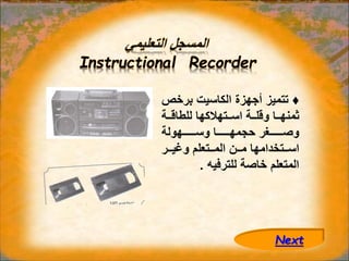 ‫التعليمي‬ ‫المسجل‬
Instructional Recorder
♦
‫برخ‬ ‫الكاسيت‬ ‫أجهزة‬ ‫تتميز‬
‫ص‬
‫ااة‬‫ا‬‫للطاق‬ ‫ااتهالكها‬‫ا‬‫اس‬ ‫ااة‬‫ا‬‫وقل‬ ‫ااا‬‫ا‬‫ثمنه‬
‫اااااااهولة‬‫ا‬‫وس‬ ‫اااااااا‬‫ا‬‫حجمه‬ ‫اااااااغر‬‫ا‬‫وص‬
‫اار‬‫ا‬‫وغي‬ ‫ااتعلم‬‫ا‬‫الم‬ ‫اان‬‫ا‬‫م‬ ‫ااتخدامها‬‫ا‬‫اس‬
‫للترفيه‬ ‫خاصة‬ ‫المتعلم‬
.
Next
 
