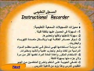 ‫التعليمي‬ ‫المسجل‬
Instructional Recorder
♦
‫التعليمية‬ ‫السمعية‬ ‫التسجيالت‬ ‫مميزات‬
:
1
-
‫قليلة‬ ‫بتكلفة‬ ‫عليها‬ ‫الحصول‬ ‫في‬ ‫السهولة‬
.
2
-
‫وتحضيرها‬ ‫ونقلها‬ ‫تشغيلها‬ ‫سهولة‬
.
3
-
‫اااااء‬‫ا‬‫الكهرب‬ ‫ااااددة‬‫ا‬‫متع‬ ‫ااااكال‬‫ا‬‫وبأش‬ ‫ااااا‬‫ا‬‫له‬ ‫ااااة‬‫ا‬‫الطاق‬ ‫ااااادر‬‫ا‬‫مص‬ ‫ااااوفر‬‫ا‬‫ت‬
‫والبطاريات‬
.
4
-
‫اااواد‬‫ا‬‫الم‬ ‫ااام‬‫ا‬‫معظ‬ ‫ااايم‬‫ا‬‫تعل‬ ‫فاااي‬ ‫ااادخل‬‫ا‬‫ت‬ ‫اااي‬‫ا‬‫فه‬ ‫اااتخدامها‬‫ا‬‫اس‬ ‫مروناااة‬
‫ومختبرات‬ ‫وأناشيد‬ ‫علمية‬ ‫وتجارب‬ ‫وشعر‬ ‫لغات‬ ‫من‬ ‫الدراسية‬
.
5
-
‫مارة‬ ‫مان‬ ‫أكثر‬ ‫تعلمها‬ ‫المراد‬ ‫المادة‬ ‫وإعادة‬ ‫المتكرر‬ ‫االستخدام‬
‫فائقة‬ ‫بسهولة‬ ‫منها‬ ‫جزء‬ ‫وألي‬
.
6
-
‫اا‬‫ا‬‫الج‬ ‫اان‬‫ا‬‫م‬ ‫ااين‬‫ا‬‫المتعلم‬ ‫اارج‬‫ا‬‫وتخ‬ ‫ااتعلم‬‫ا‬‫ال‬ ‫ااى‬‫ا‬‫عل‬ ‫ااة‬‫ا‬‫الحيوي‬ ‫اافي‬‫ا‬‫تض‬
‫و‬
‫التدريس‬ ‫فاعلية‬ ‫من‬ ‫يزيد‬ ‫وهذا‬ ‫للدرس‬ ‫التقليدي‬
.
Next
 