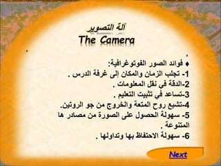 ‫التصوير‬ ‫آلة‬
The Camera
♦
‫الفوتوغرافية‬ ‫الصور‬ ‫فوائد‬
:
1
-
‫الدرس‬ ‫غرفة‬ ‫إلى‬ ‫والمكان‬ ‫الزمان‬ ‫تجلب‬
.
2
-
‫المعلومات‬ ‫نقل‬ ‫في‬ ‫الدقة‬
.
3
-
‫التعليم‬ ‫تثبيت‬ ‫في‬ ‫تساعد‬
.
4
-
‫الروتين‬ ‫جو‬ ‫من‬ ‫والخروج‬ ‫المتعة‬ ‫روح‬ ‫تشبع‬
.
5
-
‫ها‬ ‫مصادر‬ ‫من‬ ‫الصورة‬ ‫على‬ ‫الحصول‬ ‫سهولة‬
‫المتنوعة‬
.
6
-
‫وتداولها‬ ‫بها‬ ‫االحتفاظ‬ ‫سهولة‬
.
Next
 