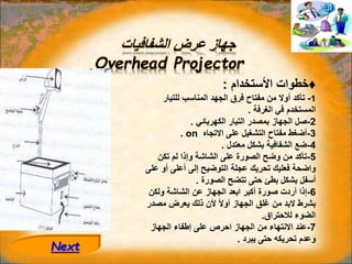 ‫الشفافيات‬ ‫عرض‬ ‫جهاز‬
Overhead Projector
♦
‫األ‬ ‫خطوات‬
‫ستخدام‬
:
1
-
‫للتيار‬ ‫المناسب‬ ‫الجهد‬ ‫فرق‬ ‫مفتاح‬ ‫من‬ ‫أوال‬ ‫تأكد‬
‫الغرفة‬ ‫في‬ ‫المستخدم‬
.
2
-
‫الكهربائي‬ ‫التيار‬ ‫بمصدر‬ ‫الجهاز‬ ‫صل‬
.
3
-
‫االتجاه‬ ‫على‬ ‫التشغيل‬ ‫مفتاح‬ ‫أضغط‬
on
.
4
-
‫معتدل‬ ‫بشكل‬ ‫الشفافية‬ ‫ضع‬
.
5
-
‫تكن‬ ‫لم‬ ‫وإذا‬ ‫الشاشة‬ ‫على‬ ‫الصورة‬ ‫وضح‬ ‫من‬ ‫تأكد‬
‫عل‬ ‫أو‬ ‫أعلى‬ ‫إلى‬ ‫التوضيح‬ ‫عجلة‬ ‫تحريك‬ ‫فعليك‬ ‫واضحة‬
‫ى‬
‫الصورة‬ ‫تتضح‬ ‫حتى‬ ‫بطئ‬ ‫بشكل‬ ‫أسفل‬
.
6
-
‫ولكن‬ ‫الشاشة‬ ‫عن‬ ‫الجهاز‬ ‫ابعد‬ ‫أكبر‬ ‫صورة‬ ‫أردت‬ ‫إذا‬
‫مصدر‬ ‫يعرض‬ ‫ذلك‬ ‫ألن‬ ً‫ال‬‫أو‬ ‫الجهاز‬ ‫غلق‬ ‫من‬ ‫البد‬ ‫بشرط‬
‫لالحتراق‬ ‫الضوء‬
.
7
-
‫الجهاز‬ ‫إطفاء‬ ‫على‬ ‫احرص‬ ‫الجهاز‬ ‫من‬ ‫االنتهاء‬ ‫عند‬
‫يبرد‬ ‫حتى‬ ‫تحريكه‬ ‫وعدم‬
.
Next
 