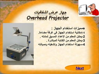 ‫الشفافيات‬ ‫عرض‬ ‫جهاز‬
Overhead Projector
♦
‫الجهاز‬ ‫استخدام‬ ‫مميزات‬
:
1
-
‫مضاءة‬ ‫غرفة‬ ‫في‬ ‫الجهاز‬ ‫استخدام‬ ‫إمكانية‬
.
2
-
‫لمادته‬ ‫المسبق‬ ‫اإلعداد‬ ‫من‬ ‫المعلم‬ ‫يمكن‬
.
3
-
‫المباشرة‬ ‫الكتابة‬ ‫من‬ ‫المعلم‬ ‫يمكن‬
.
4
-
‫وصيانته‬ ‫وتشغيله‬ ‫الجهاز‬ ‫استخدام‬ ‫سهولة‬
Next
 