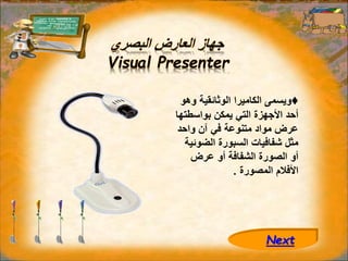 ‫البصري‬ ‫العارض‬ ‫جهاز‬
Visual Presenter
♦
‫و‬ ‫الوثائقية‬ ‫الكاميرا‬ ‫ويسمى‬
‫هو‬
‫بواسطت‬ ‫يمكن‬ ‫التي‬ ‫األجهزة‬ ‫أحد‬
‫ها‬
‫واحد‬ ‫آن‬ ‫في‬ ‫متنوعة‬ ‫مواد‬ ‫عرض‬
‫الضو‬ ‫السبورة‬ ‫شفافيات‬ ‫مثل‬
‫ئية‬
‫عرض‬ ‫أو‬ ‫الشفافة‬ ‫الصورة‬ ‫أو‬
‫المصورة‬ ‫األفالم‬
.
Next
 