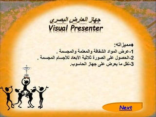 ‫البصري‬ ‫العارض‬ ‫جهاز‬
Visual Presenter
♦
‫مميزاته‬
:
1
-
‫والمجسمة‬ ‫والمعتمة‬ ‫الشفافة‬ ‫المواد‬ ‫عرض‬
.
2
-
‫المجس‬ ‫لألجسام‬ ‫األبعاد‬ ‫ثالثية‬ ‫الصورة‬ ‫على‬ ‫الحصول‬
‫مة‬
.
3
-
‫الحاسوب‬ ‫جهاز‬ ‫على‬ ‫يعرض‬ ‫ما‬ ‫نقل‬
.
Next
 