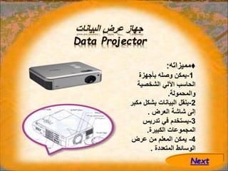 ‫البيانات‬ ‫عرض‬ ‫جهاز‬
Data Projector
♦
‫مميزاته‬
:
1
-
‫بأجهزة‬ ‫وصله‬ ‫يمكن‬
‫الشخصية‬ ‫اآللي‬ ‫الحاسب‬
‫والمحمولة‬
.
2
-
‫مك‬ ‫بشكل‬ ‫البيانات‬ ‫ينقل‬
‫بر‬
‫العرض‬ ‫شاشة‬ ‫إلى‬
.
3
-
‫تدريس‬ ‫في‬ ‫يستخدم‬
‫الكبيرة‬ ‫المجموعات‬
.
4
-
‫عرض‬ ‫من‬ ‫المعلم‬ ‫يمكن‬
‫المتعددة‬ ‫الوسائط‬
.
Next
 