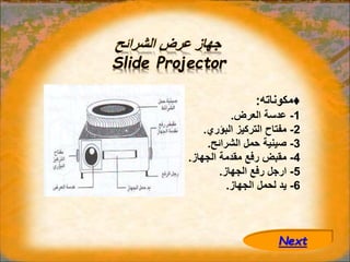 ‫الشرائح‬ ‫عرض‬ ‫جهاز‬
Slide Projector
♦
‫مكوناته‬
:
1
-
‫العرض‬ ‫عدسة‬
.
2
-
‫البؤري‬ ‫التركيز‬ ‫مفتاح‬
.
3
-
‫الشرائح‬ ‫حمل‬ ‫صينية‬
.
4
-
‫الجهاز‬ ‫مقدمة‬ ‫رفع‬ ‫مقبض‬
.
5
-
‫الجهاز‬ ‫رفع‬ ‫ارجل‬
.
6
-
‫الجهاز‬ ‫لحمل‬ ‫يد‬
.
Next
 