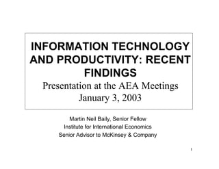 INFORMATION TECHNOLOGY
AND PRODUCTIVITY: RECENT
       FINDINGS
 Presentation at the AEA Meetings
          January 3, 2003

        Martin Neil Baily, Senior Fellow
     Institute for International Economics
    Senior Advisor to McKinsey & Company

                                             1
 