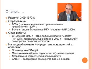 О себе…..Родился 3.09.1973 г.ОбразованиеБГЭУ (Нархоз) - Управление промышленным предприятием  2007 г.Высшая школа бизнеса при МГУ (Москва) – МВА 2009 г.Опыт работыС 1996 г. по 2009 г. – строительный холдинг “Сармат”     (с 1998 г.- генеральный директор), с 2009 г. – консультант по вопросам развития, стратегииНа текущий момент – учредитель предприятий в областях:Производство ПИ-трубМасс-медиа (в области строительства), эвент-проектыДевелопмент коммерческой недвижимостиБАВИН – белорусское сообщество бизнес-ангелов