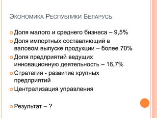 Экономика Республики БеларусьДоля малого и среднего бизнеса – 9,5%Доля импортных составляющий в валовом выпуске продукции – более 70%Доля предприятий ведущих инновационную деятельность – 16,7%Стратегия - развитие крупных предприятий Централизация управленияРезультат – ?
