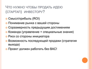 Что нужно чтобы продать идею (стартап)  инвестору?Смысл/прибыль (ROI)Понимание рынка с вашей стороныСоразмерность предыдущим достижениямКоманда (управление + специальные знания)Риск со стороны инициатораВозможность последующей продажи (стратегия выхода)Проект должен работать без ВАС!