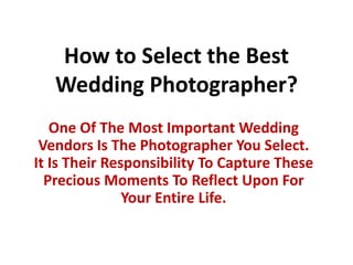 How to Select the Best Wedding Photographer? One Of The Most Important Wedding Vendors Is The Photographer You Select. It Is Their Responsibility To Capture These Precious Moments To Reflect Upon For Your Entire Life.  