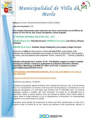 Municipalidad de Villa de
                Merlo
Abono por 2 meses: 10% de descuento (desde el 16/12 al 16/02)

Valor de la Inscripción: $ 50

Para ampliar información sobre este tema por favor comunicarse con la Oficina de
Prensa al: 475-155 int. 235; Coord. De Deporte: Carlos Arguello

38° FESTIVAL NACIONAL VALLE DEL SOL – 2011

JUEVES 20 de enero: Raly Barrionuevo VIERNES 21 de enero: León Gieco y Roxana
Carabajal

SABADO 22 de Enero: Soledad, Sergio Galleguillo y los amigos y Negro Ferreyra

Sorteo de una Moto los días jueves y viernes Un auto 0 Km, el día sábado. Solo
participan las entradas anticipadas que ya están en venta en el Municipio. Para el sorteo
de motos y del auto deberán estar presentes. Precio: Jueves $ 30.- – Viernes y Sábado $
50.-

Entradas anticipadas las 3 noches: $ 110 - Facilidades a pagar en cuotas o tarjetas
Conseguí tu entrada o reservá tu publicidad en el festival, llamando a Sendas,
Publicidad y Marketing al (02656) 477 484 o al 473 419 o manda un e-mail a
agencia@sendaspublicidad.com.ar

ACTIVIDADES E INFORMACION GENERAL DE LA VILLA DE MERLO Y EL VALLE
DEL CONLARA

COLEGIO DE ARQUITECTOS DE SAN LUIS REGIONAL MERLO

Pte Perón y Cnel. Mercau Te 476357

El colegio de Arquitectos regional de Merlo, tiene el agrado de comunicar que el fin de semana
del 3, 4 y 5 de diciembre se realizará el XV encuentro de Arquitectura y el Urbanismo con una
propuesta participativa a la comunidad cuya temática será la “Identidad Local” de nuestras
localidades, pueblos y ciudades del norte sanluiseño. La mirada de la Identidad local se
desarrollará, desde el espacio público, como eje principal de debate. Cómo tratarlo desde lo
urbano, desde el medio ambiente, su uso, el equipamiento, la forestación y la responsabilidad
ciudadana en su mantenimiento y cuidado.

Se propone como ejemplo de recuperación el Arroyo Juan Pérez, proponiendo un mejor uso y
puesta en valor al tratarse de un eje natural que atraviesa la villa, permitiendo apreciar la
 