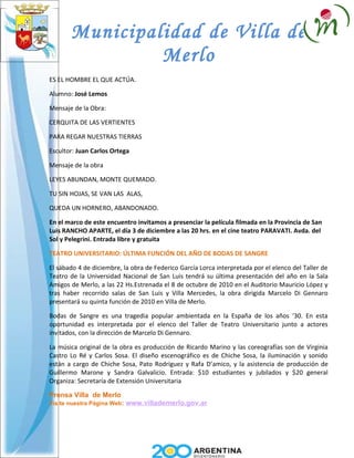 Municipalidad de Villa de
                Merlo
ES EL HOMBRE EL QUE ACTÚA.

Alumno: José Lemos

Mensaje de la Obra:

CERQUITA DE LAS VERTIENTES

PARA REGAR NUESTRAS TIERRAS

Escultor: Juan Carlos Ortega

Mensaje de la obra

LEYES ABUNDAN, MONTE QUEMADO.

TU SIN HOJAS, SE VAN LAS ALAS,

QUEDA UN HORNERO, ABANDONADO.

En el marco de este encuentro invitamos a presenciar la película filmada en la Provincia de San
Luis RANCHO APARTE, el día 3 de diciembre a las 20 hrs. en el cine teatro PARAVATI. Avda. del
Sol y Pelegrini. Entrada libre y gratuita

TEATRO UNIVERSITARIO: ÚLTIMA FUNCIÓN DEL AÑO DE BODAS DE SANGRE

El sábado 4 de diciembre, la obra de Federico García Lorca interpretada por el elenco del Taller de
Teatro de la Universidad Nacional de San Luis tendrá su última presentación del año en la Sala
Amigos de Merlo, a las 22 Hs.Estrenada el 8 de octubre de 2010 en el Auditorio Mauricio López y
tras haber recorrido salas de San Luis y Villa Mercedes, la obra dirigida Marcelo Di Gennaro
presentará su quinta función de 2010 en Villa de Merlo.

Bodas de Sangre es una tragedia popular ambientada en la España de los años ‘30. En esta
oportunidad es interpretada por el elenco del Taller de Teatro Universitario junto a actores
invitados, con la dirección de Marcelo Di Gennaro.

La música original de la obra es producción de Ricardo Marino y las coreografías son de Virginia
Castro Lo Ré y Carlos Sosa. El diseño escenográfico es de Chiche Sosa, la iluminación y sonido
están a cargo de Chiche Sosa, Pato Rodríguez y Rafa D’amico, y la asistencia de producción de
Guillermo Marone y Sandra Galvalicio. Entrada: $10 estudiantes y jubilados y $20 general
Organiza: Secretaría de Extensión Universitaria

Prensa Villa de Merlo
Visite nuestra Página Web:   www.villademerlo.gov.ar
 