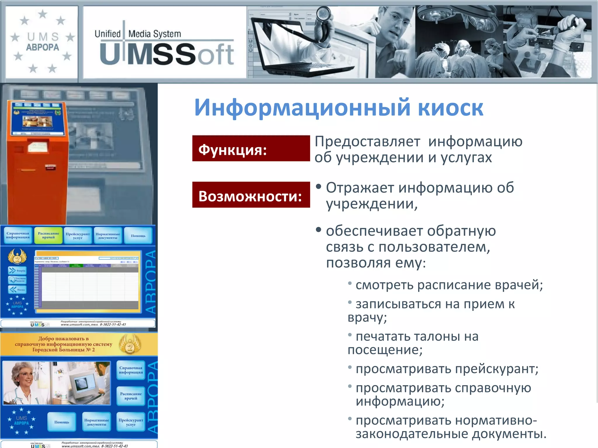 Информационный киоск Отражает информацию об  учреждении, обеспечивает обратную  связь с пользователем,  позволяя ему : Функция: Возможности: Предоставляет  информацию об учреждении и услугах смотреть расписание врачей; записываться на прием к  врачу; печатать талоны на  посещение; просматривать прейскурант; просматривать справочную  информацию; просматривать нормативно- законодательные документы. 