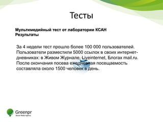 Тесты
Мультимедийный тест от лаборатории КСАН
Результаты


За 4 недели тест прошло более 100 000 пользователей.
Пользователи разместили 5000 ссылок в своих интернет-
дневниках: в Живом Журнале, Liveinternet, Блогах mail.ru.
После окончания посева ежедневная посещаемость
составляла около 1500 человек в день.
 