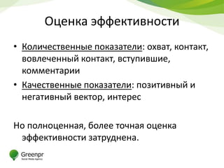 Оценка эффективности
• Количественные показатели: охват, контакт,
  вовлеченный контакт, вступившие,
  комментарии
• Качественные показатели: позитивный и
  негативный вектор, интерес

Но полноценная, более точная оценка
 эффективности затруднена.
 