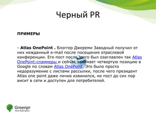 Черный PR
ПРИМЕРЫ


- Atlas OnePoint . Блоггер Джереми Заводный получил от
них нежданный e-mail после посещения отраслевой
конференции. Его пост после этого был озаглавлен так Atlas
OnePoint:спаммеры и сейчас занимает четвертую позицию в
Google по словам Atlas OnePoint. Это было просто
недоразумение с листами рассылки, после чего президент
Atlas one point даже лично извинился, но пост до сих пор
висит в сети и доступен для потребителей.
 