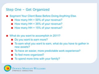 Step One – Get Organized Segment Your Client Base Before Doing Anything Else. How many HH = 50% of your revenue? How many HH = 35% of your revenue? How many HH = 15% of your revenue? What do you want to accomplish in 2011? Do you want to earn more? To earn what you want to earn, what do you have to gather in new assets? To have an easier, more predictable work experience? To feel more organized? To spend more time with your family? 