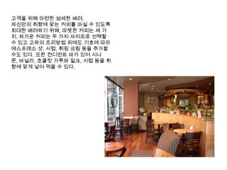 고객을 위해 마련한 섬세한 배려. 자신만의 취향에 맞는 커피를 마실 수 있도록 최대한 배려하기 위해, 따뜻한 커피는 세 가지, 차가운 커피는 두 가지 사이즈로 선택할 수 있고 고유의 조리방법 외에도 기호에 따라 에스프레소샷, 시럽, 휘핑 크림 등을 추가할 수도 있다. 또한 컨디먼트 바가 있어 시나몬, 바닐라, 초콜릿 가루와 밀크, 시럽 등을 취향에 맞게 넣어 먹을 수 있다. 