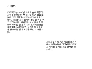 -Price스타벅스는1987년 하워즈슐츠 회장이 시애틀 한복판에 첫 매장을 오픈 했을 때부터 고가 전략을 철저하게 고수해오고 있다. 이러한 고가 전략이 성공을 거둘 수 있었던 이유는 커피라는 하나의 제품 판매에 주력한 것이 아니라, 스타벅스라는 이미지를 상품화하고, 브랜드의 이미지를 판매하는 것에 초점을 두었기 때문이다.소비자들은 싸구려 커피를 마시는 대신 고급스러운 이미지의 스타벅스커피를 즐기는 것을 선택한 것이다.