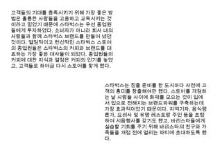고객들의 기대를 충족시키기 위해 가장 좋은 방법은 훌륭한 사람들을 고용하고 교육시키는 것이라고 믿었기 때문에 스타벅스는 우선 종업원들에게 투자하였다. 소비자가 아니라 회사 내의 사람들과 함께 스타벅스 브랜드를 만들어 냈던 것이다. 열정적이고 헌신적인 스타벅스 스토어의 종업원들은 스타벅스의 커피와 브랜드를 대표하는 가장 좋은 대사들이 되었다. 종업원들의 커피에 대한 지식과 열정은 커피의 인기를 높였고, 고객들로 하여금 다시 스토어를 찾게 했다.스타벅스는 진출 준비를 한 도시마다 사전에 고객의 흥미를 창출해야만 했다. 스토어를 개점하는 날 사람들 사이에 화제를 모으는 것이 입에서 입으로 전해지는 브랜드파워를 구축하는데 가장 효과적이었기 때문이다. 지역기자, 음식평론가, 요리사 및 유명 레스토랑 주인 등을 초청하여 시음행사를 갖기도 했고, 바리스타들에게 실습할 기회를 주기 위해 바리스타의 친구와 가족들을 개점 전에 열리는 파티에 초대하도록 했다.