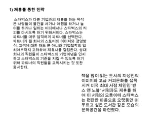1) 제휴를 통한 전략스타벅스가 다른 기업과의 제휴를 하는 목적은 사람들이 물건을 사거나 여행을 하거나 놀이를 하거나 일하는 어디에서나 스타벅스의 커피를 마시도록 하기 위해서이다. 스타벅스는 파트너를 매우 엄격하게 파트너를 선택한다. 파트너가 될 회사의 스토어의 이미지와 경영방식, 고객에 대한 태도 뿐 아니라 기업철학의 일치여부까지 고려하여 제휴사를 결정한다. 상대회사의 직원들이 스타벅스의 기업이념을 인지하고 스타벅스의 기준을 지킬 수 있도록 하기 위해 파트너의 직원들을 교육시키는 것 또한 중시한다. 책을 많이 읽는 도시의 지성인의 이미지와 고급 커피문화를 접목시켜 미국 최대 서점 체인인 '반스 앤 노블' 서점과도 제휴를 하여 이 서점의 모퉁이에 스타벅스는 편안한 마음으로 오랫동안 머무르고 싶은 도서관 같은 모습의 문화공간을 마련했다. 