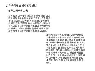 2) 적극적인 소비자 의견반영① 무지방우유 사용점차 많은 고객들이 건강과 비만에 대한 고민 때문에 탈지분유의 사용을 원했고, '고객의 소리'에 써있는 요구사항 가운데에도 탈지분유에 관한 것이 많았다. 이에 스타벅스에서는 시험적으로 무지방우유를 사용했고 무지방우유에 만족한 고객이 많다는 결과에 따라 모든 스토어에서 무지방우유를 사용하게 되었다.초창기에 스타벅스에서는 일반우유만을 사용해서 커피를 제조했었다. 순수한 커피를 지향하는 이태리 에스프레소 바를 미국에 그대로 가져오는 것을 목표로 한 스타벅스로서는무지방 우유에 대해서는 언급하는 것조차 불가능한 일이라고 생각했기 때문이다.그러나 스타벅스는처음의 독단적인 자세에서 벗어났고, 바닐라 시럽을 에스프레소 음료에 섞어서 마시는 것과 같이 고객들이 더욱 편안하게 커피를 즐길 수 있는 여러 가지 방법들을 제공하게 되었다.