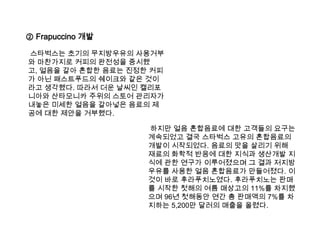 ② Frapuccino개발스타벅스는 초기의 무지방우유의 사용거부와 마찬가지로 커피의 완전성을 중시했고, 얼음을 갈아 혼합한 음료는 진정한 커피가 아닌 패스트푸드의 쉐이크와 같은 것이라고 생각했다. 따라서 더운 날씨인 캘리포니아와 산타모니카 주위의 스토어 관리자가 내놓은 미세한 얼음을 갈아넣은 음료의 제공에 대한 제안을 거부했다.  하지만 얼음 혼합음료에 대한 고객들의 요구는 계속되었고 결국 스타벅스 고유의 혼합음료의 개발이 시작되었다. 음료의 맛을 살리기 위해 재료의 화학적 반응에 대한 지식과 생산개발 지식에 관한 연구가 이루어졌으며 그 결과 저지방우유를 사용한 얼음 혼합음료가 만들어졌다. 이것이 바로 후라푸치노였다. 후라푸치노는 판매를 시작한 첫해의 여름 매상고의 11%를 차지했으며 96년 첫해동안 연간 총 판매액의 7%를 차지하는 5,200만 달러의 매출을 올렸다. 
