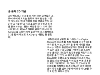 ③ 음악 CD 개발스타벅스에서 커피를 마시는 많은 고객들은 스토어 내에서 흐르는 음악에 대해 관심을 가졌고 그것이 어떤 곡인지에 관해 궁금해했다. 이러한 고객들은 '고객의 소리'에 연주했던 음악을 판매하라는 내용의 제안을 했다. 이에 따라 스타벅스는1994년 겨울에 발매된 케니 지의 'Miracle'을 스토어에서 들려주면서 시험적으로 CD을 판매해 보았다. CD는 날개돋친 듯 팔렸다.  시험판매에 성공한 후 스타벅스는Capital Record와의 제휴를 통해 재즈를 선곡한 CD를 제작했다. 이 CD의 제작을 통해 캐피탈 레코드사는 기존의 음반판매방식의 한계를 극복할 수 있는 새로운 배급망을 구축했으며 스타벅스는 흘러간 재즈명곡 편집음반을 독점적으로 판매할 수 있었다. 이 재즈음반은 Blue Note Bland라는 이름으로 발매되었는데 스타벅스는 음반의 판매촉진을 위해 같은 이름의 혼합커피도 개발하였다. 이 CD는 75,000여 장의 판매고를 기록했으며 스타벅스는 계속적으로 음악의 장르를 넓혀가면서 여러 장의 CD를 추가로 편집, 제작하였다. 