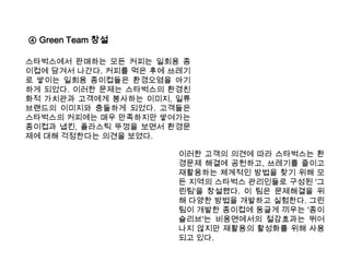 ④ Green Team 창설스타벅스에서 판매하는 모든 커피는 일회용 종이컵에 담겨서 나간다. 커피를 먹은 후에 쓰레기로 쌓이는 일회용 종이컵들은 환경오염을 야기하게 되었다. 이러한 문제는 스타벅스의 환경친화적 가치관과 고객에게 봉사하는 이미지, 일류 브랜드의 이미지와 충돌하게 되었다. 고객들은 스타벅스의 커피에는 매우 만족하지만 쌓여가는 종이컵과 냅킨, 플라스틱 뚜껑을 보면서 환경문제에 대해 걱정한다는 의견을 보였다. 이러한 고객의 의견에 따라 스타벅스는 환경문제 해결에 공헌하고, 쓰레기를 줄이고 재활용하는 체계적인 방법을 찾기 위해 모든 지역의 스타벅스 관리인들로 구성된 '그린팀'을 창설했다. 이 팀은 문제해결을 위해 다양한 방법을 개발하고 실험한다. 그린팀이 개발한 종이컵에 둥글게 끼우는 '종이 슬리브'는 비용면에서의 절감효과는 뛰어나지 않지만 재활용의 활성화를 위해 사용되고 있다. 
