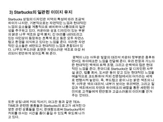 3) Starbucks의 일관된 이미지 유지Starbucks 상점의 디자인은 지역의 특성에 따라 조금씩 차이가 나지만, 기본적으로는 자연적인 느낌과 현대적인 느낌의 요소들을 계통적으로 배치하여 나름대로의 일관성을 추구하고 있다. 카운터와 상표 디자인이 있는 부분의 밝은 나무 색조와 갈색 봉지, 긴 머리를 내려뜨리고 있는 여인상이 등장하는 초록색 로고 등은 모두 자연스럽고 환경을 의식하고 있다는 느낌을 준다. 이러한 자연적인 요소들은 세련되고 현대적인 느낌과 혼합되어 있다. 나무의 부드러운 표면은 자연스러운 색조로 마감 처리되어 편안하게 보이도록 해 준다.광택이 나는 어두운 빛깔의 대리석 카운터 윗부분은 중후하면서도 하이테크한 느낌을 전달해 준다. 유리 찬장과 가느다란 현대적인 백색의 트랙 조명, 그리고 순백색의 컵은 현대적인 느낌을 준다. 한마디로 Starbucks는 잘 디자인된 사무실 공간, 법률 회사, 도서관 등이 갖고 있는 현대적인 느낌을 예술적으로 코드화하여 커피 전문점에서의 여가라는 세계로 변형시켜 놓았다. 즉, 부드럽고 윤이 나는 밝은 색조의 나무, 어두운 색의 대리석, 내부가 보이는 유리벽면, 그리고 질감과 색조에서의 자연과 하이테크의 배합을 통한 세련된 이미지로 고객들에게 편안함과 고급스러움의 이미지를 안겨주는 것이다. 또한 상점 내에 커피 믹서기, 머그잔 등과 같은 TEA-TIME과 관련된 용품들과 Starbucks의 로고가 새겨진 다양한 관련 상품들을 전시, 판매함으로써 Starbucks에서 커피를 마시는 시간을 좀더 즐길 수 있도록 유도해 나가고 있다. 